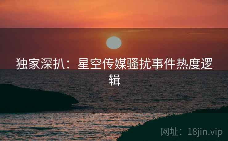 独家深扒：星空传媒骚扰事件热度逻辑