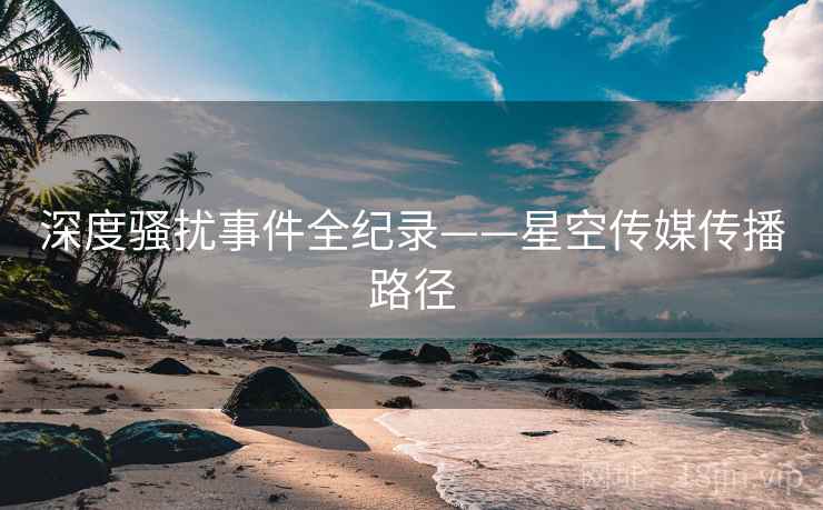 深度骚扰事件全纪录——星空传媒传播路径