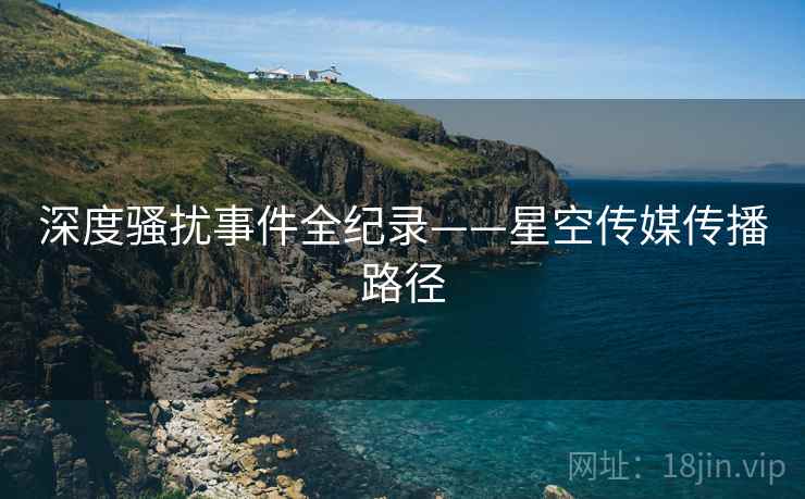 深度骚扰事件全纪录——星空传媒传播路径