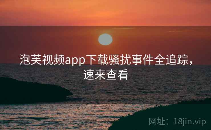 泡芙视频app下载骚扰事件全追踪，速来查看