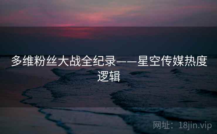 多维粉丝大战全纪录——星空传媒热度逻辑