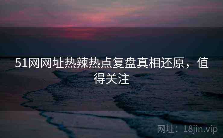 51网网址热辣热点复盘真相还原，值得关注