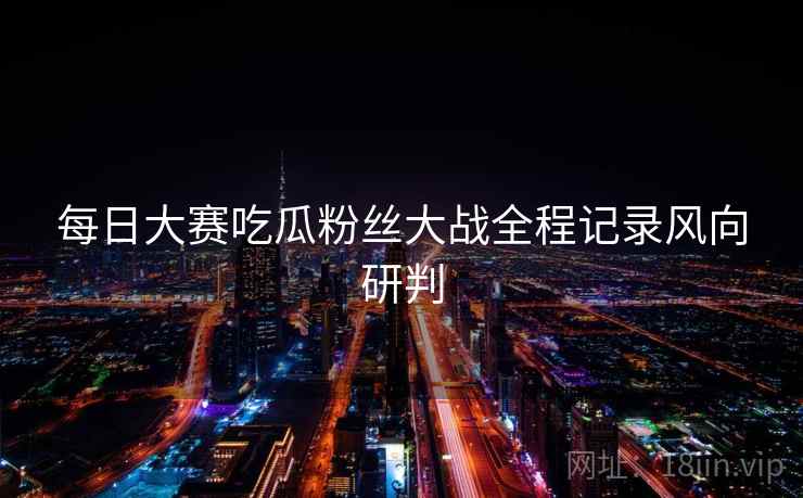 每日大赛吃瓜粉丝大战全程记录风向研判