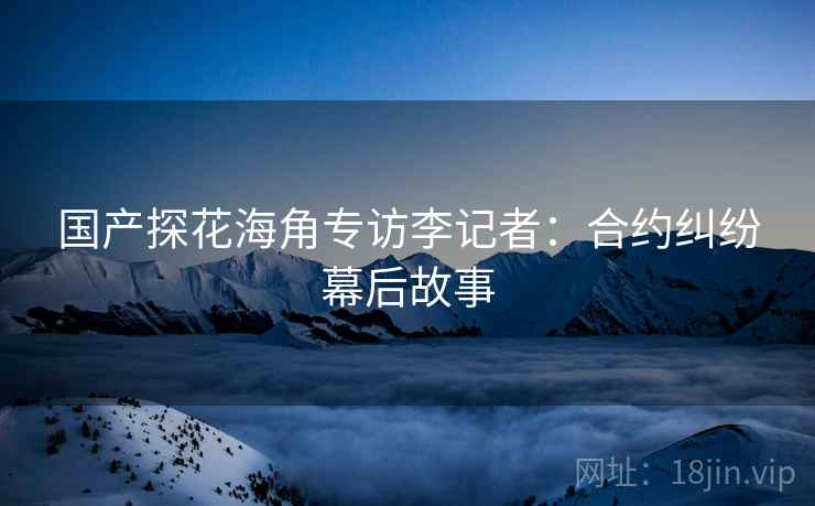 国产探花海角专访李记者：合约纠纷幕后故事