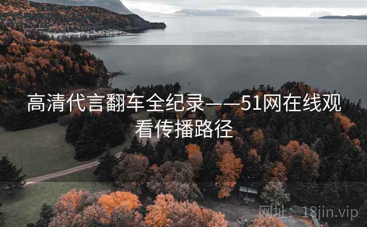 高清代言翻车全纪录——51网在线观看传播路径