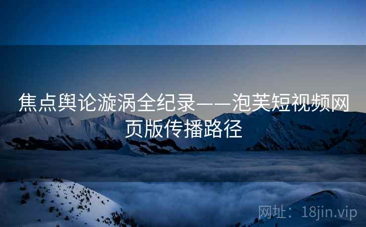 焦点舆论漩涡全纪录——泡芙短视频网页版传播路径