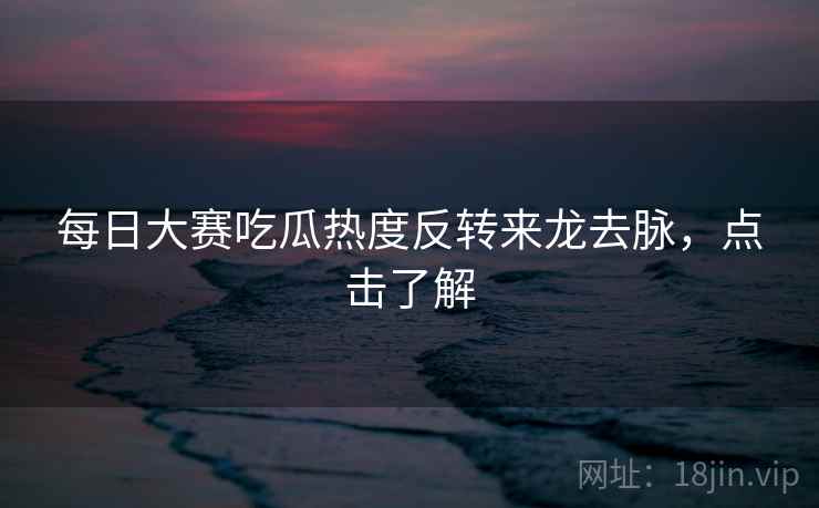 每日大赛吃瓜热度反转来龙去脉，点击了解