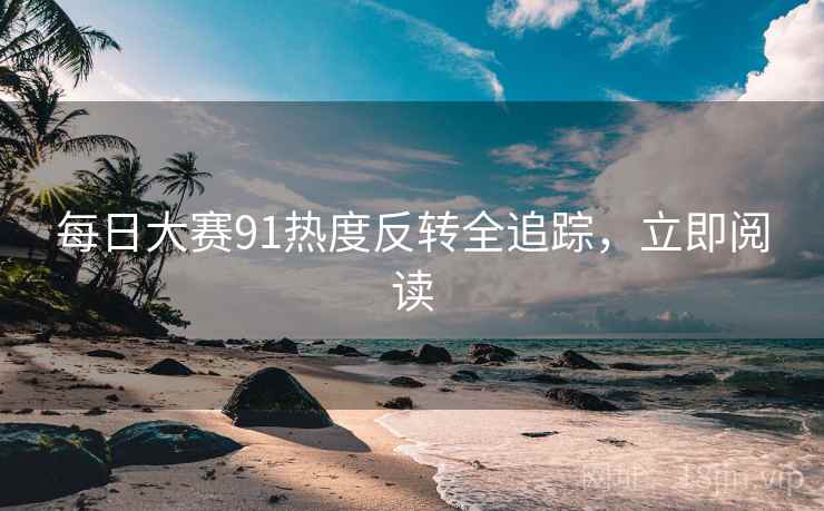 每日大赛91热度反转全追踪，立即阅读