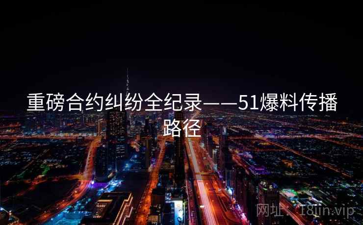 重磅合约纠纷全纪录——51爆料传播路径