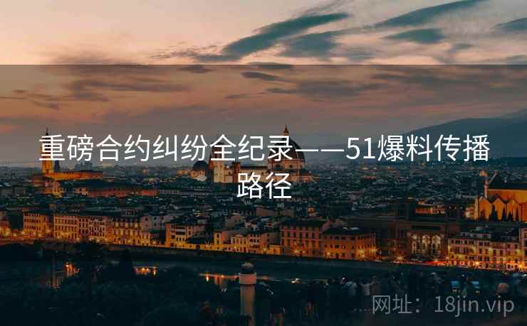 重磅合约纠纷全纪录——51爆料传播路径