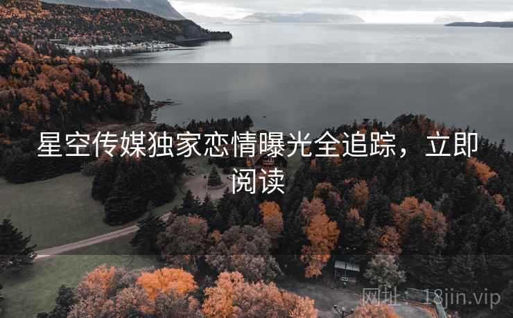 星空传媒独家恋情曝光全追踪，立即阅读