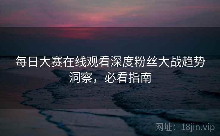 每日大赛在线观看深度粉丝大战趋势洞察，必看指南