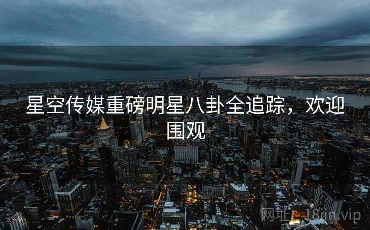 星空传媒重磅明星八卦全追踪，欢迎围观