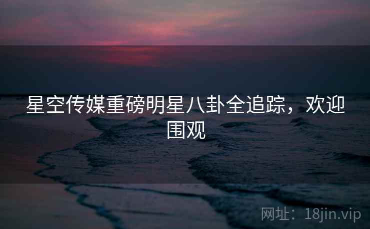 星空传媒重磅明星八卦全追踪，欢迎围观