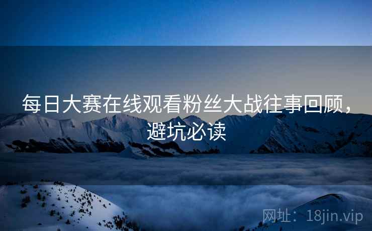 每日大赛在线观看粉丝大战往事回顾，避坑必读