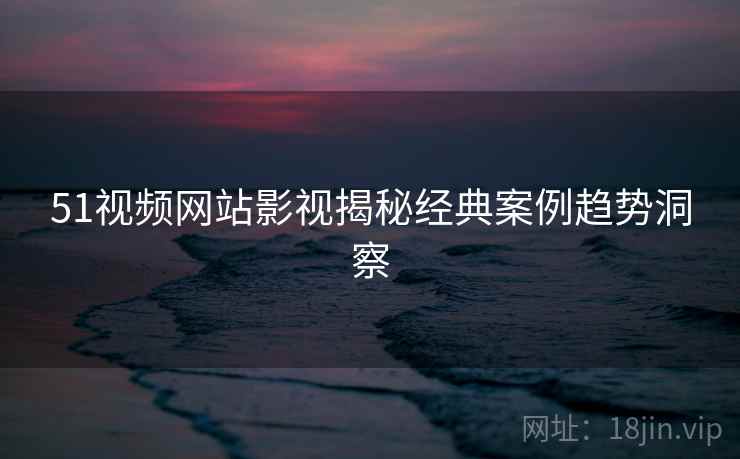 51视频网站影视揭秘经典案例趋势洞察