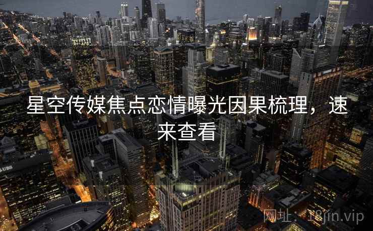 星空传媒焦点恋情曝光因果梳理，速来查看