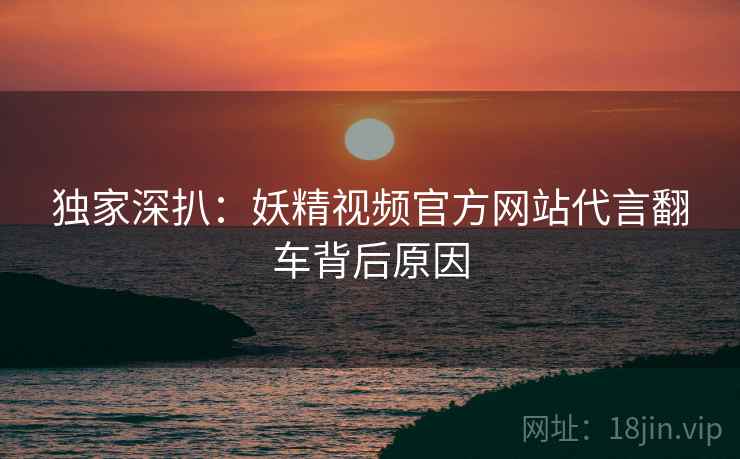 独家深扒：妖精视频官方网站代言翻车背后原因