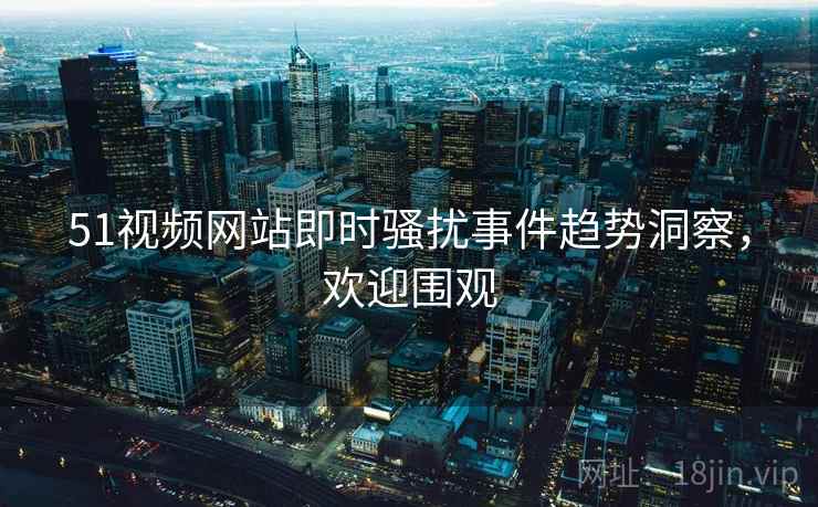 51视频网站即时骚扰事件趋势洞察，欢迎围观