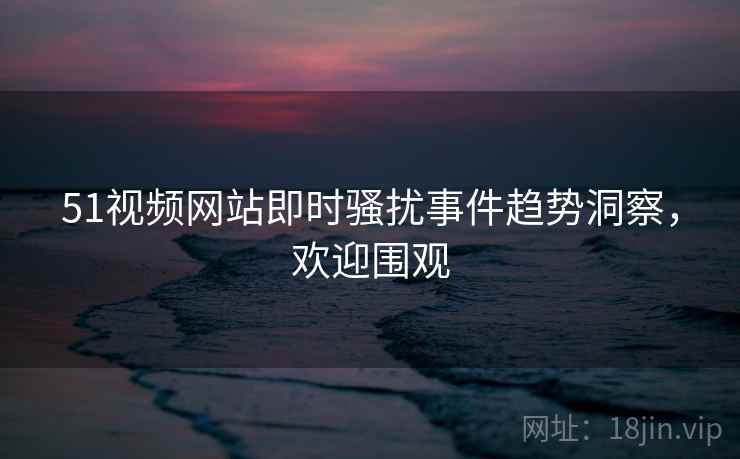 51视频网站即时骚扰事件趋势洞察，欢迎围观