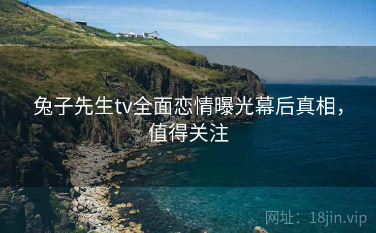 兔子先生tv全面恋情曝光幕后真相，值得关注