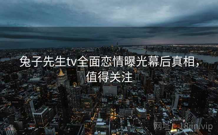 兔子先生tv全面恋情曝光幕后真相，值得关注