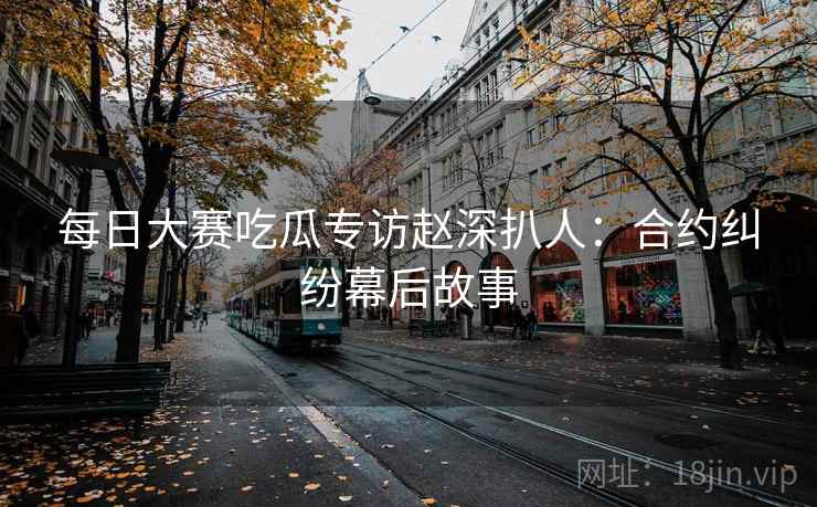 每日大赛吃瓜专访赵深扒人：合约纠纷幕后故事