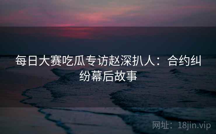 每日大赛吃瓜专访赵深扒人：合约纠纷幕后故事