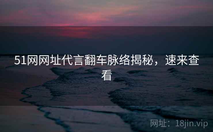 51网网址代言翻车脉络揭秘，速来查看